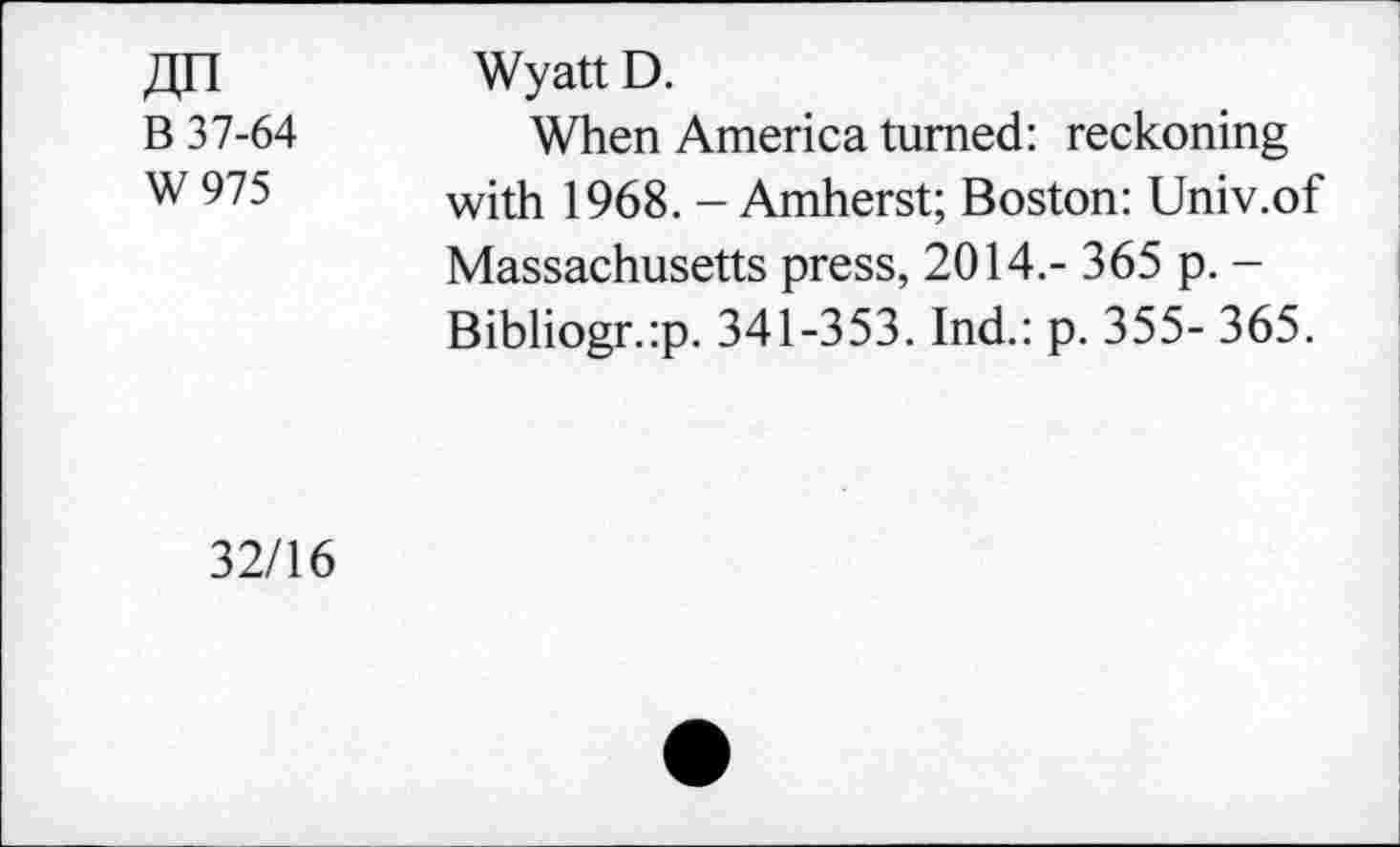 ﻿B 37-64
W975
Wyatt D.
When America turned: reckoning with 1968. - Amherst; Boston: Univ.of Massachusetts press, 2014.- 365 p. -Bibliogr.:p. 341-353. Ind.: p. 355- 365.
32/16